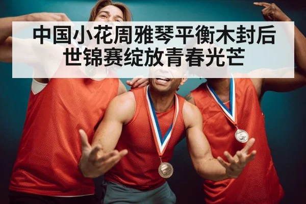 中国小花周雅琴平衡木封后 世锦赛绽放青春光芒